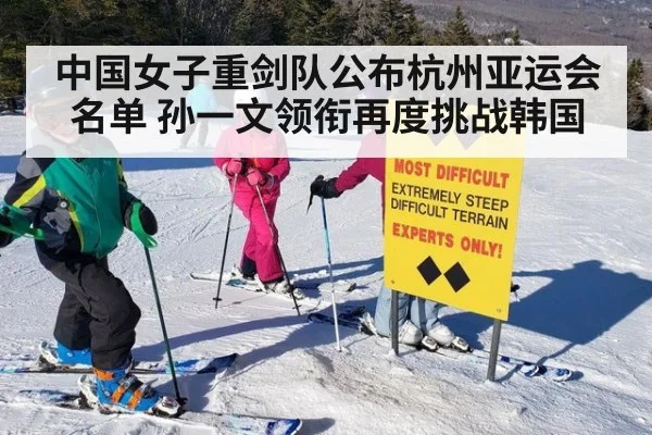 中国女子重剑队公布杭州亚运会名单 孙一文领衔再度挑战韩国