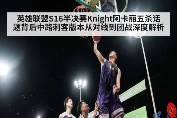 英雄联盟S16半决赛Knight阿卡丽五杀话题背后中路刺客版本从对线到团战深度解析