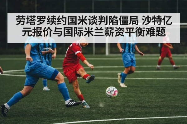 劳塔罗续约国米谈判陷僵局 沙特亿元报价与国际米兰薪资平衡难题
